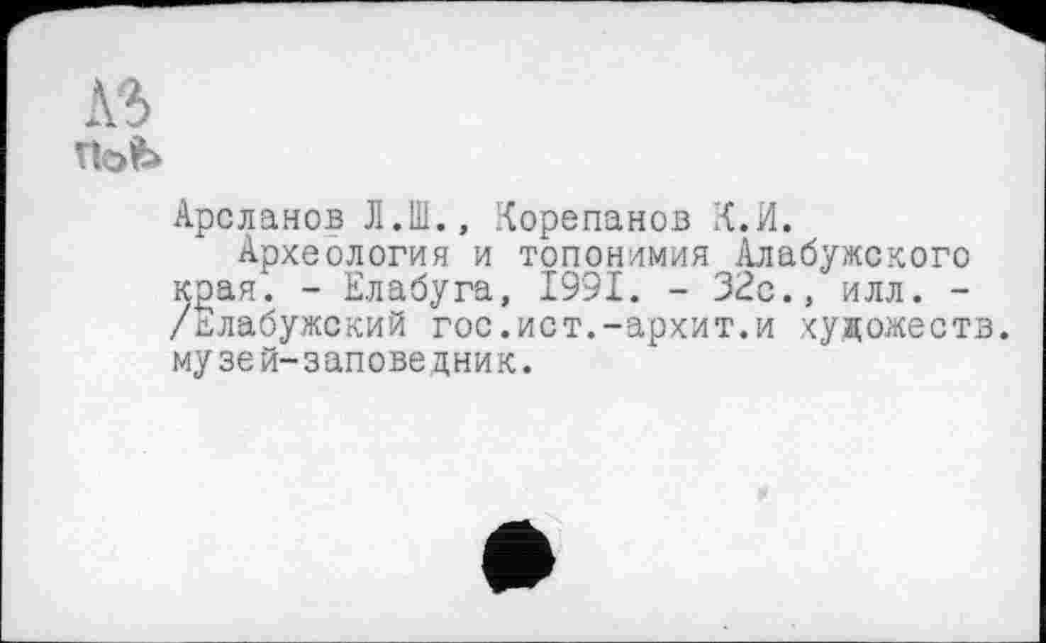 ﻿Л-5 гЫ>
Арсланов Л.Ш., Корепанов К.И.
Археология и топонимия Алабужского Kgan. - Елабуга, 1991. - 32с., илл. -/Елабужский гос.ист.-архит.и художеств, музей-заповедник.